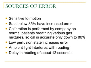 SOURCES OF ERROR Sensitive to motion Sats below 85% have increased error Calibration is performed by company on normal patients breathing various gas mixtures, so cal is accurate only down to 80% Low perfusion state increases error Ambient light interferes with reading Delay in reading of about 12 seconds 
