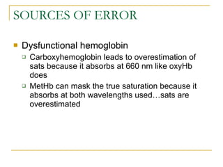 SOURCES OF ERROR Dysfunctional hemoglobin Carboxyhemoglobin leads to overestimation of sats because it absorbs at 660 nm like oxyHb does MetHb can mask the true saturation because it absorbs at both wavelengths used…sats are overestimated 