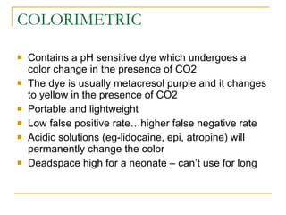 COLORIMETRIC Contains a pH sensitive dye which undergoes a color change in the presence of CO2 The dye is usually metacresol purple and it changes to yellow in the presence of CO2 Portable and lightweight Low false positive rate…higher false negative rate Acidic solutions (eg-lidocaine, epi, atropine) will permanently change the color Deadspace high for a neonate – can’t use for long 