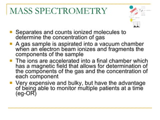 MASS SPECTROMETRY Separates and counts ionized molecules to determine the concentration of gas A gas sample is aspirated into a vacuum chamber when an electron beam ionizes and fragments the components of the sample The ions are accelerated into a final chamber which has a magnetic field that allows for determination of the components of the gas and the concentration of each component Very expensive and bulky, but have the advantage of being able to monitor multiple patients at a time (eg-OR) 