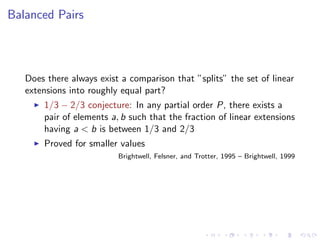 Balanced Pairs



   Does there always exist a comparison that ”splits” the set of linear
   extensions into roughly equal part?
       1/3 − 2/3 conjecture: In any partial order P, there exists a
       pair of elements a, b such that the fraction of linear extensions
       having a < b is between 1/3 and 2/3
       Proved for smaller values
                          Brightwell, Felsner, and Trotter, 1995 – Brightwell, 1999
 