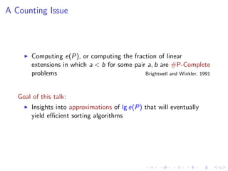 A Counting Issue



        Computing e(P), or computing the fraction of linear
        extensions in which a < b for some pair a, b are #P-Complete
        problems                               Brightwell and Winkler, 1991



   Goal of this talk:
        Insights into approximations of lg e(P) that will eventually
        yield eﬃcient sorting algorithms
 