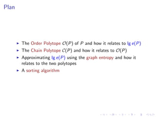 Plan




       The Order Polytope O(P) of P and how it relates to lg e(P)
       The Chain Polytope C(P) and how it relates to O(P)
       Approximating lg e(P) using the graph entropy and how it
       relates to the two polytopes
       A sorting algorithm
 