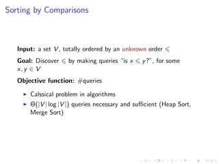 Sorting by Comparisons



   Input: a set V , totally ordered by an unknown order
   Goal: Discover    by making queries “is x    y ?”, for some
   x, y ∈ V
   Objective function: #queries

       Calssical problem in algorithms
       Θ(|V | log |V |) queries necessary and suﬃcient (Heap Sort,
       Merge Sort)
 