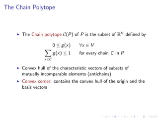 The Chain Polytope



      The Chain polytope C(P) of P is the subset of RV deﬁned by

                       0 ≤ g (x)   ∀x ∈ V
                       g (x) ≤ 1   for every chain C in P
                 x∈C

      Convex hull of the characteristic vectors of subsets of
      mutually incomparable elements (antichains)
      Convex corner: contains the convex hull of the origin and the
      basis vectors
 