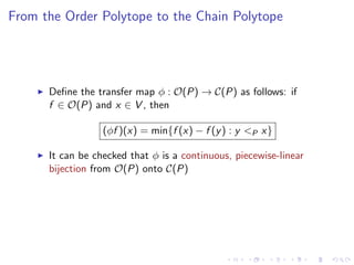 From the Order Polytope to the Chain Polytope




      Deﬁne the transfer map φ : O(P) → C(P) as follows: if
      f ∈ O(P) and x ∈ V , then

                  (φf )(x) = min{f (x) − f (y ) : y <P x}

      It can be checked that φ is a continuous, piecewise-linear
      bijection from O(P) onto C(P)
 