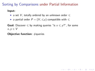 Sorting by Comparisons under Partial Information
   Input:
       a set V , totally ordered by an unknown order
       a partial order P = (V ,   P)   compatible with

   Goal: Discover    by making queries “is x      y ?”, for some
   x, y ∈ V
   Objective function: #queries
 