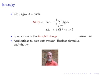 Entropy

      Let us give it a name:
                                       1
                     H(P) = min −                 lg xv
                                       n
                                           v ∈V
                               s.t.   x ∈ C(P), x > 0

      Special case of the Graph Entropy                   K¨rner, 1973
                                                           o

      Applications to data compression, Boolean formulas,
      optimization
 