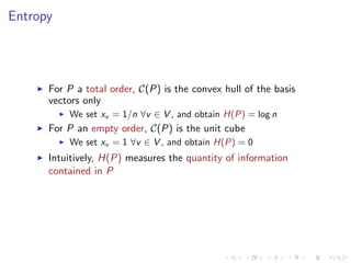 Entropy




      For P a total order, C(P) is the convex hull of the basis
      vectors only
          We set xv = 1/n ∀v ∈ V , and obtain H(P) = log n
      For P an empty order, C(P) is the unit cube
          We set xv = 1 ∀v ∈ V , and obtain H(P) = 0
      Intuitively, H(P) measures the quantity of information
      contained in P
 