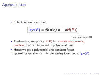 Approximation



      In fact, we can show that

                 lg e(P) = Θ(n log n − nH(P))
                                                   Kahn and Kim, 1992

      Furthermore, computing H(P) is a convex programming
      problem, that can be solved in polynomial time
      Hence we get a polynomial time constant-factor
      approximation algorithm for the sorting lower bound lg e(P)
 