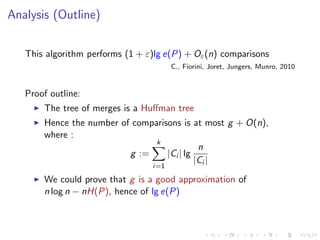 Analysis (Outline)


   This algorithm performs (1 + ε)lg e(P) + Oε (n) comparisons
                                       C., Fiorini, Joret, Jungers, Munro, 2010


   Proof outline:
       The tree of merges is a Huﬀman tree
       Hence the number of comparisons is at most g + O(n),
       where :
                                k
                                             n
                          g :=     |Ci | lg
                                            |Ci |
                                 i=1

       We could prove that g is a good approximation of
       n log n − nH(P), hence of lg e(P)
 