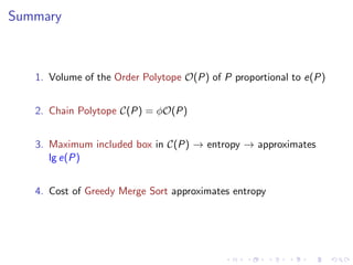 Summary



   1. Volume of the Order Polytope O(P) of P proportional to e(P)


   2. Chain Polytope C(P) = φO(P)


   3. Maximum included box in C(P) → entropy → approximates
      lg e(P)


   4. Cost of Greedy Merge Sort approximates entropy
 