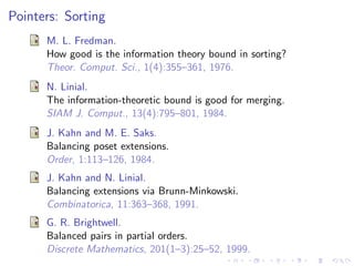 Pointers: Sorting
      M. L. Fredman.
      How good is the information theory bound in sorting?
      Theor. Comput. Sci., 1(4):355–361, 1976.
      N. Linial.
      The information-theoretic bound is good for merging.
      SIAM J. Comput., 13(4):795–801, 1984.
      J. Kahn and M. E. Saks.
      Balancing poset extensions.
      Order, 1:113–126, 1984.
      J. Kahn and N. Linial.
      Balancing extensions via Brunn-Minkowski.
      Combinatorica, 11:363–368, 1991.
      G. R. Brightwell.
      Balanced pairs in partial orders.
      Discrete Mathematics, 201(1–3):25–52, 1999.
 