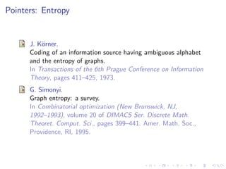 Pointers: Entropy


      J. K¨rner.
          o
      Coding of an information source having ambiguous alphabet
      and the entropy of graphs.
      In Transactions of the 6th Prague Conference on Information
      Theory, pages 411–425, 1973.
      G. Simonyi.
      Graph entropy: a survey.
      In Combinatorial optimization (New Brunswick, NJ,
      1992–1993), volume 20 of DIMACS Ser. Discrete Math.
      Theoret. Comput. Sci., pages 399–441. Amer. Math. Soc.,
      Providence, RI, 1995.
 