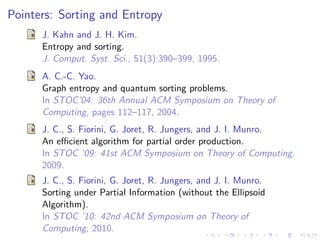 Pointers: Sorting and Entropy
      J. Kahn and J. H. Kim.
      Entropy and sorting.
      J. Comput. Syst. Sci., 51(3):390–399, 1995.
      A. C.-C. Yao.
      Graph entropy and quantum sorting problems.
      In STOC’04: 36th Annual ACM Symposium on Theory of
      Computing, pages 112–117, 2004.
      J. C., S. Fiorini, G. Joret, R. Jungers, and J. I. Munro.
      An eﬃcient algorithm for partial order production.
      In STOC ’09: 41st ACM Symposium on Theory of Computing,
      2009.
      J. C., S. Fiorini, G. Joret, R. Jungers, and J. I. Munro.
      Sorting under Partial Information (without the Ellipsoid
      Algorithm).
      In STOC ’10: 42nd ACM Symposium on Theory of
      Computing, 2010.
 