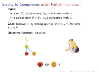 Sorting by Comparisons under Partial Information
   Input:
       a set V , totally ordered by an unknown order
       a partial order P = (V ,   P)   compatible with

   Goal: Discover    by making queries “is x      y ?”, for some
   x, y ∈ V
   Objective function: #queries




                                  OR          ?
 