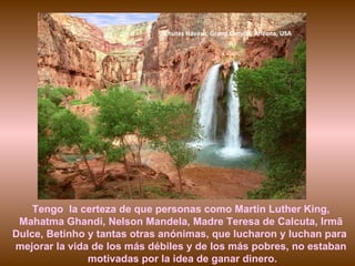 Chutes Havasu, Grand Canyon, Arizona, USA




    Tengo la certeza de que personas como Martin Luther King,
 Mahatma Ghandi, Nelson Mandela, Madre Teresa de Calcuta, Irmã
Dulce, Betinho y tantas otras anónimas, que lucharon y luchan para
mejorar la vida de los más débiles y de los más pobres, no estaban
               motivadas por la idea de ganar dinero.
 