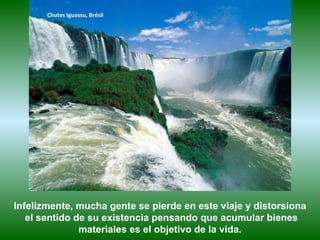 Chutes Iguassu, Brésil




Infelizmente, mucha gente se pierde en este viaje y distorsiona
   el sentido de su existencia pensando que acumular bienes
               materiales es el objetivo de la vida.
 