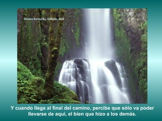 Chutes Kentucky, Orégon, USA




Y cuando llega al final del camino, percibe que sólo va poder
      llevarse de aquí, el bien que hizo a los demás.
 