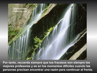 Chutes Burney,
       Californie, USA




Por tanto, recuerda siempre que tus fracasos son siempre los
mejores profesores y es en los momentos difíciles cuando las
personas precisan encontrar una razón para continuar al frente.
 