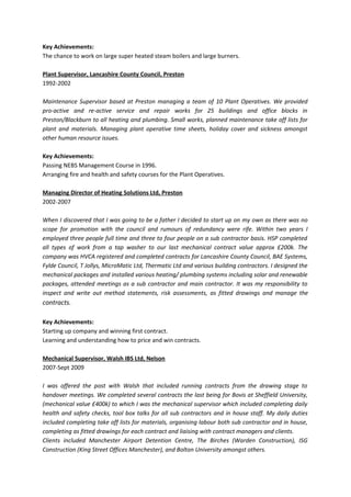 Key Achievements:
The chance to work on large super heated steam boilers and large burners.
Plant Supervisor, Lancashire County Council, Preston
1992-2002
Maintenance Supervisor based at Preston managing a team of 10 Plant Operatives. We provided
pro-active and re-active service and repair works for 25 buildings and office blocks in
Preston/Blackburn to all heating and plumbing. Small works, planned maintenance take off lists for
plant and materials. Managing plant operative time sheets, holiday cover and sickness amongst
other human resource issues.
Key Achievements:
Passing NEBS Management Course in 1996.
Arranging fire and health and safety courses for the Plant Operatives.
Managing Director of Heating Solutions Ltd, Preston
2002-2007
When I discovered that I was going to be a father I decided to start up on my own as there was no
scope for promotion with the council and rumours of redundancy were rife. Within two years I
employed three people full time and three to four people on a sub contractor basis. HSP completed
all types of work from a tap washer to our last mechanical contract value approx £200k. The
company was HVCA registered and completed contracts for Lancashire County Council, BAE Systems,
Fylde Council, T Jollys, MicroMatic Ltd, Thermatic Ltd and various building contractors. I designed the
mechanical packages and installed various heating/ plumbing systems including solar and renewable
packages, attended meetings as a sub contractor and main contractor. It was my responsibility to
inspect and write out method statements, risk assessments, as fitted drawings and manage the
contracts.
Key Achievements:
Starting up company and winning first contract.
Learning and understanding how to price and win contracts.
Mechanical Supervisor, Walsh IBS Ltd, Nelson
2007-Sept 2009
I was offered the post with Walsh that included running contracts from the drawing stage to
handover meetings. We completed several contracts the last being for Bovis at Sheffield University,
(mechanical value £400k) to which I was the mechanical supervisor which included completing daily
health and safety checks, tool box talks for all sub contractors and in house staff. My daily duties
included completing take off lists for materials, organising labour both sub contractor and in house,
completing as fitted drawings for each contract and liaising with contract managers and clients.
Clients included Manchester Airport Detention Centre, The Birches (Warden Construction), ISG
Construction (King Street Offices Manchester), and Bolton University amongst others.
 