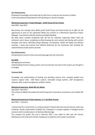 Key Achievements:
Bringing the knowledge and transferring my skills from running my own business to Walsh.
Continual professional development and operating as a contract manager.
Mechanical Supervisor / Project Manager - Smith Group UK Ltd, Preston
Sept 2009 - Sept 2010
My previous line manager from Walsh joined Smith Group and head hunted me to offer me the
opportunity to work on the substantial Media City contract as a Mechanical Supervisor/ Project
Manager. I was based on Plot B4, University of Salford Building.
My daily duties included completing take off lists for materials, organising labour both sub
contractor and in house, completing as fitted drawings for each contract and liaising with contract
managers and clients. Attending Design Meetings, Co-ordination, Health and Safety and Delivery
meetings. I wrote and oversaw each Method Statement for the mechanical side including the
implementation of safe systems of works.
Key Achievements:
Completing the contract to the commissioning stage with site constraints.
Key Skills
Managing Sub-contractors
Understanding financial costing systems and ensuring that each part of the project was brought in
on budget
Technical Skills
Knowledge and understanding of heating and plumbing systems from screwed/ welded iron,
mapress copper/ steel, ABS Plastic systems, renewable energy systems, staff management,
computer skills, project management, problem solving.
Mechanical Supervisor, Walsh IBS Ltd, Nelson
Sept 2010 – April 2011
The contract at Media City ended with Smith Group and I returned to my previous role at Walsh IBS
Ltd.
Mechanical Supervisor/ Project Engineer, S. C. Horsfield, Preston
April 2011 – to present
I started work for a local family run company based in Preston who had several contracts under way
including a Booths Supermarket at Media City. Employed as a project engineer I managed several
contracts which included phase 1 at Waitrose Alderley Edge.
The company has grown fast and in February 2012 I was asked to take over the Service,
Maintenance and small works division heading up six engineers and a project coordinator.
 