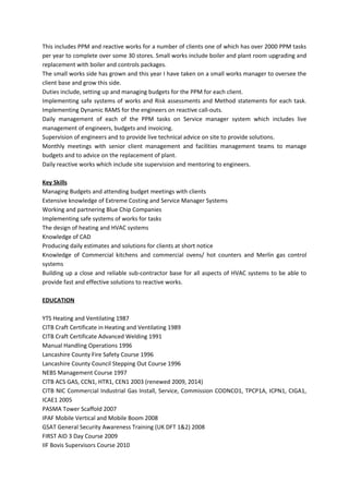 This includes PPM and reactive works for a number of clients one of which has over 2000 PPM tasks
per year to complete over some 30 stores. Small works include boiler and plant room upgrading and
replacement with boiler and controls packages.
The small works side has grown and this year I have taken on a small works manager to oversee the
client base and grow this side.
Duties include, setting up and managing budgets for the PPM for each client.
Implementing safe systems of works and Risk assessments and Method statements for each task.
Implementing Dynamic RAMS for the engineers on reactive call-outs.
Daily management of each of the PPM tasks on Service manager system which includes live
management of engineers, budgets and invoicing.
Supervision of engineers and to provide live technical advice on site to provide solutions.
Monthly meetings with senior client management and facilities management teams to manage
budgets and to advice on the replacement of plant.
Daily reactive works which include site supervision and mentoring to engineers.
Key Skills
Managing Budgets and attending budget meetings with clients
Extensive knowledge of Extreme Costing and Service Manager Systems
Working and partnering Blue Chip Companies
Implementing safe systems of works for tasks
The design of heating and HVAC systems
Knowledge of CAD
Producing daily estimates and solutions for clients at short notice
Knowledge of Commercial kitchens and commercial ovens/ hot counters and Merlin gas control
systems
Building up a close and reliable sub-contractor base for all aspects of HVAC systems to be able to
provide fast and effective solutions to reactive works.
EDUCATION
YTS Heating and Ventilating 1987
CITB Craft Certificate in Heating and Ventilating 1989
CITB Craft Certificate Advanced Welding 1991
Manual Handling Operations 1996
Lancashire County Fire Safety Course 1996
Lancashire County Council Stepping Out Course 1996
NEBS Management Course 1997
CITB ACS GAS, CCN1, HTR1, CEN1 2003 (renewed 2009, 2014)
CITB NIC Commercial Industrial Gas Install, Service, Commission CODNCO1, TPCP1A, ICPN1, CIGA1,
ICAE1 2005
PASMA Tower Scaffold 2007
IPAF Mobile Vertical and Mobile Boom 2008
GSAT General Security Awareness Training (UK DFT 1&2) 2008
FIRST AID 3 Day Course 2009
IIF Bovis Supervisors Course 2010
 