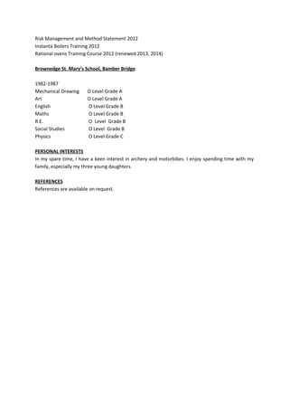 Risk Management and Method Statement 2012
Instanta Boilers Training 2012
Rational ovens Training Course 2012 (renewed 2013, 2014)
Brownedge St. Mary’s School, Bamber Bridge
1982-1987
Mechanical Drawing O Level Grade A
Art O Level Grade A
English O Level Grade B
Maths O Level Grade B
R.E. O Level Grade B
Social Studies O Level Grade B
Physics O Level Grade C
PERSONAL INTERESTS
In my spare time, I have a keen interest in archery and motorbikes. I enjoy spending time with my
family, especially my three young daughters.
REFERENCES
References are available on request.
 