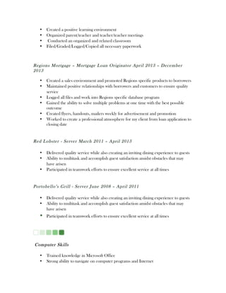 • Created a positive learning environment
• Organized parent/teacher and teacher/teacher meetings
• Conducted an organized and relaxed classroom
• Filed/Graded/Logged/Copied all necessary paperwork
Regions Mortgage – Mortgage Loan Originator April 2013 – December
2013
• Created a sales environment and promoted Regions specific products to borrowers
• Maintained positive relationships with borrowers and customers to ensure quality
service
• Logged all files and work into Regions specific database program
• Gained the ability to solve multiple problems at one time with the best possible
outcome
• Created flyers, handouts, mailers weekly for advertisement and promotion
• Worked to create a professional atmosphere for my client from loan application to
closing date
Red Lobster - Server March 2011 – April 2013
• Delivered quality service while also creating an inviting dining experience to guests
• Ability to multitask and accomplish guest satisfaction amidst obstacles that may
have arisen
• Participated in teamwork efforts to ensure excellent service at all times
Portobello’s Grill - Server June 2008 – April 2011
• Delivered quality service while also creating an inviting dining experience to guests
• Ability to multitask and accomplish guest satisfaction amidst obstacles that may
have arisen
• Participated in teamwork efforts to ensure excellent service at all times
Computer Skills
• Trained knowledge in Microsoft Office
• Strong ability to navigate on computer programs and Internet
 