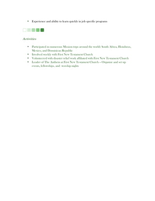 • Experience and ability to learn quickly in job specific programs
Activities
• Participated in numerous Mission trips around the world: South Africa, Honduras,
Mexico, and Dominican Republic
• Involved weekly with First New Testament Church
• Volunteered with disaster relief work affiliated with First New Testament Church
• Leader of The Anthem at First New Testament Church – Organize and set up
events, fellowships, and worship nights
 