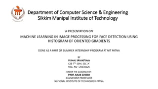 Department of Computer Science & Engineering
Sikkim Manipal Institute of Technology
A PRESENTATION ON
MACHINE LEARNING IN IMAGE PROCESSING FOR FACE DETECTION USING
HISTOGRAM OF ORIENTED GRADIENTS
BY
VISHAL SRIVASTAVA
CSE 7TH SEM. SEC ‘A’
REG. NO : 20130226
UNDER THE GUIDANCE OF:
PROF. RAJIB GHOSH
ASSISNTANT PROFESSOR
NATIONAL INSTITUTE OF TECHNOLOGY PATNA
DONE AS A PART OF SUMMER INTERNSHIP PROGRAM AT NIT PATNA
 