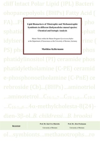 cliff Intact Polar Lipid (IPL) Bacteri
ohopanepolyols (BHPs) Fatty Acid (
FA)…Phosphatidylcholine (PC) pho
sphatidyletholamine (PE) phosphat
idylserine (PS).phosphatidylserine (
PS) phosphatidylglycerol (PG) phos
phatidylinositol (PI) ceramide phos
phatidyletholamine (C-PE) ceramid
e-phosphonoetholamine (C-PnE) ce
rebroside (Cb)...(BHPs)…aminotriol
…aminotetrol…C16:1 7…C18:1 …C18:3
…C16:1 8…4 -methylcholesta-8(24)-
dien-3 -ol..B. childressi…B. brooksi
…B. cf.thermophilus…unknown.ster
ol…symbionts…methanotrophs…ro
Lipid Biomarkers of Thiotrophic and Methanotrophic
Symbionts in different Bathymodiolus mussel species:
Chemical and Isotopic Analysis
Master Thesis within the Master Program Geowissenschaften
at the Department of Geosciences at the University of Bremen, Germany
Matthias Kellermann
REVIEWER:
Prof. Dr. Kai-Uwe Hinrichs Prof. Dr. Jörn Peckmann
University of Bremen University of Bremen
 
