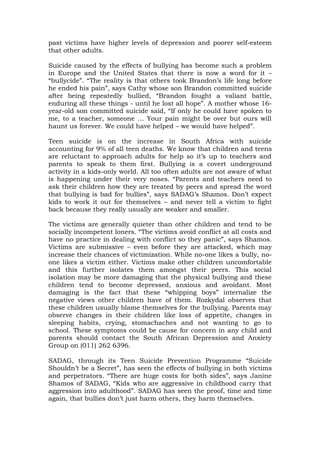 past victims have higher levels of depression and poorer self-esteem
that other adults.
Suicide caused by the effects of bullying has become such a problem
in Europe and the United States that there is now a word for it –
“bullycide”. “The reality is that others took Brandon’s life long before
he ended his pain”, says Cathy whose son Brandon committed suicide
after being repeatedly bullied, “Brandon fought a valiant battle,
enduring all these things - until he lost all hope”. A mother whose 16-
year-old son committed suicide said, “If only he could have spoken to
me, to a teacher, someone … Your pain might be over but ours will
haunt us forever. We could have helped – we would have helped”.
Teen suicide is on the increase in South Africa with suicide
accounting for 9% of all teen deaths. We know that children and teens
are reluctant to approach adults for help so it’s up to teachers and
parents to speak to them first. Bullying is a covert underground
activity in a kids-only world. All too often adults are not aware of what
is happening under their very noses. “Parents and teachers need to
ask their children how they are treated by peers and spread the word
that bullying is bad for bullies”, says SADAG’s Shamos. Don’t expect
kids to work it out for themselves – and never tell a victim to fight
back because they really usually are weaker and smaller.
The victims are generally quieter than other children and tend to be
socially incompetent loners. “The victims avoid conflict at all costs and
have no practice in dealing with conflict so they panic”, says Shamos.
Victims are submissive – even before they are attacked, which may
increase their chances of victimization. While no-one likes a bully, no-
one likes a victim either. Victims make other children uncomfortable
and this further isolates them amongst their peers. This social
isolation may be more damaging that the physical bullying and these
children tend to become depressed, anxious and avoidant. Most
damaging is the fact that these “whipping boys” internalize the
negative views other children have of them. Rozkydal observes that
these children usually blame themselves for the bullying. Parents may
observe changes in their children like loss of appetite, changes in
sleeping habits, crying, stomachaches and not wanting to go to
school. These symptoms could be cause for concern in any child and
parents should contact the South African Depression and Anxiety
Group on (011) 262 6396.
SADAG, through its Teen Suicide Prevention Programme “Suicide
Shouldn’t be a Secret”, has seen the effects of bullying in both victims
and perpetrators. “There are huge costs for both sides”, says Janine
Shamos of SADAG, “Kids who are aggressive in childhood carry that
aggression into adulthood”. SADAG has seen the proof, time and time
again, that bullies don’t just harm others, they harm themselves.
 