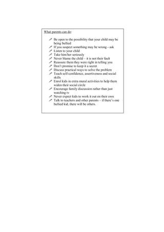 What parents can do:
 Be open to the possibility that your child may be
being bullied
 If you suspect something may be wrong - ask
 Listen to your child
 Take him/her seriously
 Never blame the child – it is not their fault
 Reassure them they were right in telling you
 Don’t promise to keep it a secret
 Discuss practical ways to solve the problem
 Teach self-confidence, assertiveness and social
skills
 Enrol kids in extra mural activities to help them
widen their social circle
 Encourage family discussion rather than just
watching tv
 Never expect kids to work it out on their own
 Talk to teachers and other parents – if there’s one
bullied kid, there will be others.
 