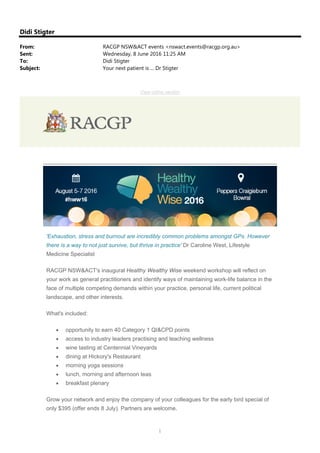 1
Didi Stigter
From: RACGP NSW&ACT events <nswact.events@racgp.org.au>
Sent: Wednesday, 8 June 2016 11:25 AM
To: Didi Stigter
Subject: Your next patient is ... Dr Stigter
The Royal Australian College of General Practitioners NSW&ACT
View online version
'Exhaustion, stress and burnout are incredibly common problems amongst GPs. However
there is a way to not just survive, but thrive in practice' Dr Caroline West, Lifestyle
Medicine Specialist
RACGP NSW&ACT's inaugural Healthy Wealthy Wise weekend workshop will reflect on
your work as general practitioners and identify ways of maintaining work-life balance in the
face of multiple competing demands within your practice, personal life, current political
landscape, and other interests.
What's included:
 opportunity to earn 40 Category 1 QI&CPD points
 access to industry leaders practising and teaching wellness
 wine tasting at Centennial Vineyards
 dining at Hickory's Restaurant
 morning yoga sessions
 lunch, morning and afternoon teas
 breakfast plenary
Grow your network and enjoy the company of your colleagues for the early bird special of
only $395 (offer ends 8 July). Partners are welcome.
 