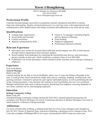 Professional Profile
Qualifications
Relevant Experience
Experience
Education
Affiliations
Travor J Hrangthawng
1903 W. Michigan Ave, Kalamazoo MI 49008
Cell: 269-419-8694
Travor.J.Hrangthawng@wmich.edu
Customer-focused manager successful in exceptional customer satisfaction and ability to nurture
long-term relationships. Quality-oriented and proactive in resolving issues with organizational and
communication skills. Rapid Learner who brings excitement and enthusiasm to my work and my team.
Leading large organizations
Social media and networks
Conflict resolution
Superior communication skills
Fluent in 3 Languages, including English
and two dialects of Burmese
Team building
Employee engagement
Professional automotive detailer
Innovated a new system for Accounts Receivable that saved company over 50% of total amount,
through explicit organization and continuous updates.
Saved company from bankruptcy by contacting the Internal Revenue Service, and correcting a
massive mistake on their part, which would have resulted in fines of over $815,000.
Established a set of new procedures, which resulted in better customer service and gave training to
employees.
CurrentAsia Food Market
General Manager
Battle Creek, MI
I started working for my Dad, at Asia Food Market, when i was 12 years old. Being a 6th grader at the
time, I would go after school and perform simple tasks such as, sweeping, mopping, stocking items, and
greeting customers. I learned to operate the cash register and handle money, as well as performing the end
of day closing procedures. I am currently still working at Asia Food Market, but now I act as General
Manager and perform tasks such as taking inventory, purchasing from suppliers, receiving shipments of
new items, customer service, and managing employees.
Kellogg Community College
Battle Creek, MI
Attended Kellogg Community College starting fall 2014-2015, attained required prerequisites for
acceptance into Western Michigan University. Continuing education at Western Michigan University to
attain bachelors in Business Entrepreneurship.
Co-owner of Sutton Bay Clothing, a clothing brand that two of my close colleagues and I founded on
July 20, 2015. Owner of Supreme Shine Automotive Detailing, a detailing service I started in June, 2015.
I was also a member of Michigan DECA for 4 years, and advanced to DECA states my senior year.
 