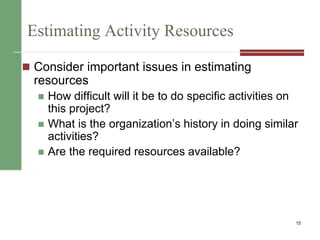 Estimating Activity Resources
 Consider important issues in estimating
resources
 How difficult will it be to do specific activities on
this project?
 What is the organization’s history in doing similar
activities?
 Are the required resources available?
15
 