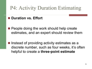 P4: Activity Duration Estimating
 Duration vs. Effort
 People doing the work should help create
estimates, and an expert should review them
 Instead of providing activity estimates as a
discrete number, such as four weeks, it’s often
helpful to create a three-point estimate
16
 