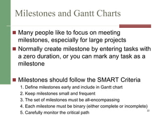 Milestones and Gantt Charts
 Many people like to focus on meeting
milestones, especially for large projects
 Normally create milestone by entering tasks with
a zero duration, or you can mark any task as a
milestone
 Milestones should follow the SMART Criteria
1. Define milestones early and include in Gantt chart
2. Keep milestones small and frequent
3. The set of milestones must be all-encompassing
4. Each milestone must be binary (either complete or incomplete)
5. Carefully monitor the critical path
22
 