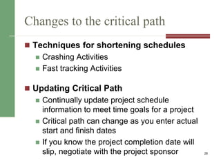 Changes to the critical path
 Techniques for shortening schedules
 Crashing Activities
 Fast tracking Activities
 Updating Critical Path
 Continually update project schedule
information to meet time goals for a project
 Critical path can change as you enter actual
start and finish dates
 If you know the project completion date will
slip, negotiate with the project sponsor 28
 