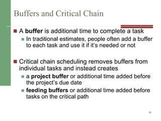 Buffers and Critical Chain
 A buffer is additional time to complete a task
 In traditional estimates, people often add a buffer
to each task and use it if it’s needed or not
 Critical chain scheduling removes buffers from
individual tasks and instead creates
 a project buffer or additional time added before
the project’s due date
 feeding buffers or additional time added before
tasks on the critical path
31
 