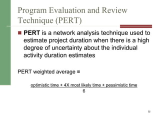 Program Evaluation and Review
Technique (PERT)
 PERT is a network analysis technique used to
estimate project duration when there is a high
degree of uncertainty about the individual
activity duration estimates
PERT weighted average =
optimistic time + 4X most likely time + pessimistic time
6
32
 
