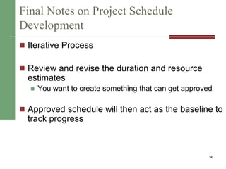 Final Notes on Project Schedule
Development
 Iterative Process
 Review and revise the duration and resource
estimates
 You want to create something that can get approved
 Approved schedule will then act as the baseline to
track progress
34
 