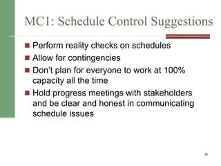 MC1: Schedule Control Suggestions
 Perform reality checks on schedules
 Allow for contingencies
 Don’t plan for everyone to work at 100%
capacity all the time
 Hold progress meetings with stakeholders
and be clear and honest in communicating
schedule issues
36
 