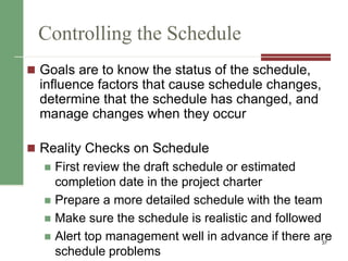 Controlling the Schedule
 Goals are to know the status of the schedule,
influence factors that cause schedule changes,
determine that the schedule has changed, and
manage changes when they occur
 Reality Checks on Schedule
 First review the draft schedule or estimated
completion date in the project charter
 Prepare a more detailed schedule with the team
 Make sure the schedule is realistic and followed
 Alert top management well in advance if there are
schedule problems
37
 