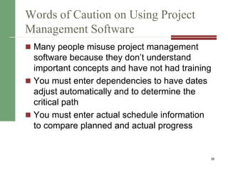 Words of Caution on Using Project
Management Software
 Many people misuse project management
software because they don’t understand
important concepts and have not had training
 You must enter dependencies to have dates
adjust automatically and to determine the
critical path
 You must enter actual schedule information
to compare planned and actual progress
39
 