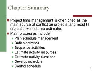 Chapter Summary
 Project time management is often cited as the
main source of conflict on projects, and most IT
projects exceed time estimates
 Main processes include
 Plan schedule management
 Define activities
 Sequence activities
 Estimate activity resources
 Estimate activity durations
 Develop schedule
 Control schedule 40
 