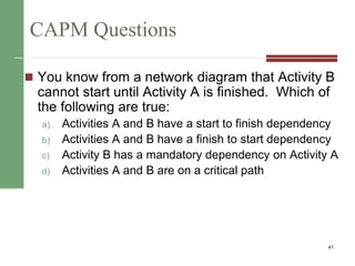 CAPM Questions
 You know from a network diagram that Activity B
cannot start until Activity A is finished. Which of
the following are true:
a) Activities A and B have a start to finish dependency
b) Activities A and B have a finish to start dependency
c) Activity B has a mandatory dependency on Activity A
d) Activities A and B are on a critical path
41
 