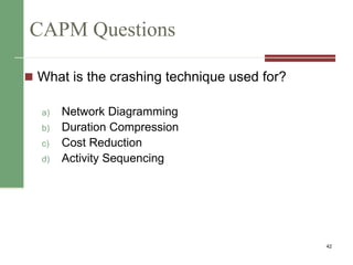 CAPM Questions
 What is the crashing technique used for?
a) Network Diagramming
b) Duration Compression
c) Cost Reduction
d) Activity Sequencing
42
 