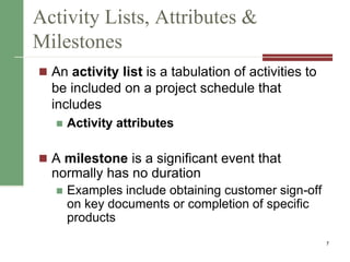 Activity Lists, Attributes &
Milestones
 An activity list is a tabulation of activities to
be included on a project schedule that
includes
 Activity attributes
 A milestone is a significant event that
normally has no duration
 Examples include obtaining customer sign-off
on key documents or completion of specific
products
7
 